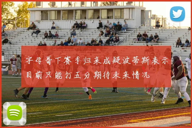 字母哥下赛季归来成疑波蒂斯表示目前只能打五分期待未来情况