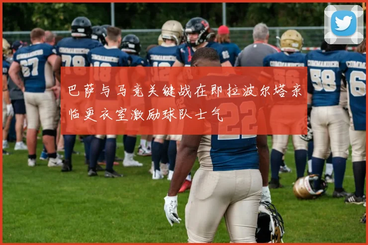 巴萨与马竞关键战在即拉波尔塔亲临更衣室激励球队士气