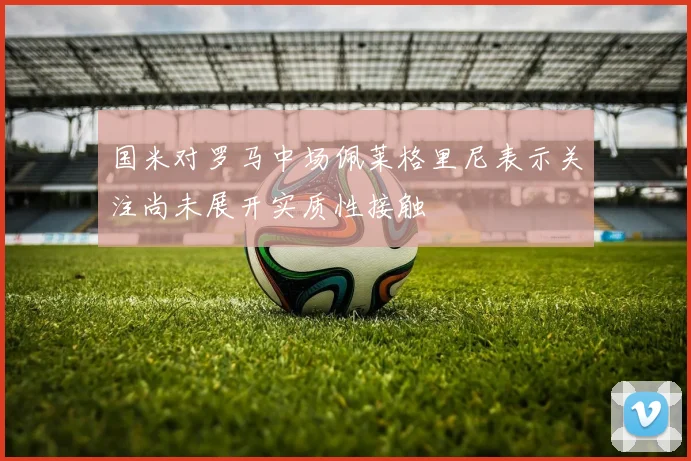 国米对罗马中场佩莱格里尼表示关注尚未展开实质性接触
