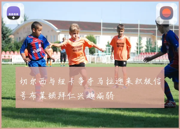 切尔西与纽卡争夺马拉迎来积极信号布莱顿拜仁兴趣减弱