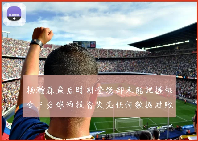 杨瀚森最后时刻登场却未能把握机会三分球两投皆失无任何数据进账