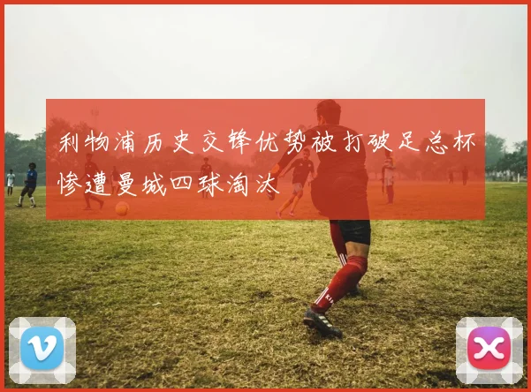 利物浦历史交锋优势被打破足总杯惨遭曼城四球淘汰