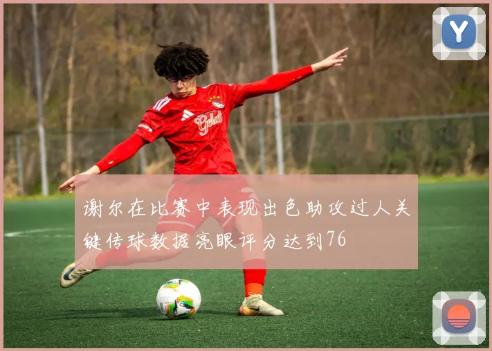 谢尔在比赛中表现出色助攻过人关键传球数据亮眼评分达到76