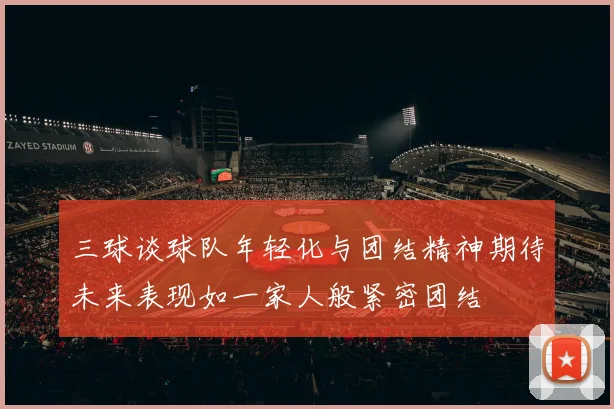 三球谈球队年轻化与团结精神期待未来表现如一家人般紧密团结