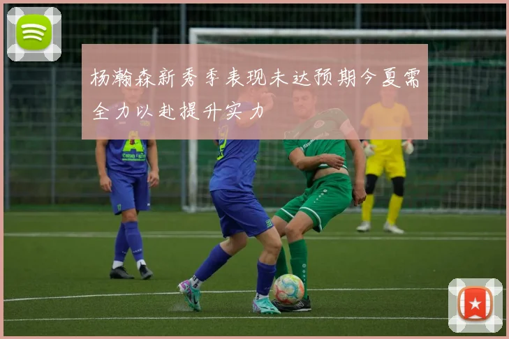 杨瀚森新秀季表现未达预期今夏需全力以赴提升实力