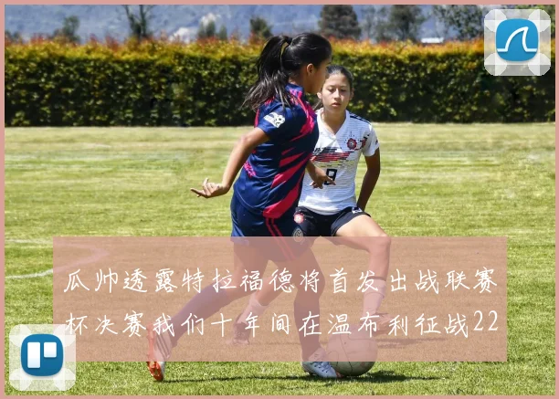 瓜帅透露特拉福德将首发出战联赛杯决赛我们十年间在温布利征战22次