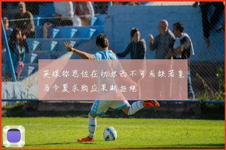 英媒称恩佐在切尔西不可或缺若皇马今夏求购应果断拒绝