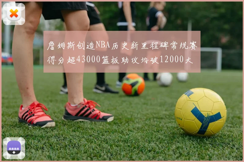 詹姆斯创造NBA历史新里程碑常规赛得分超43000篮板助攻均破12000大关