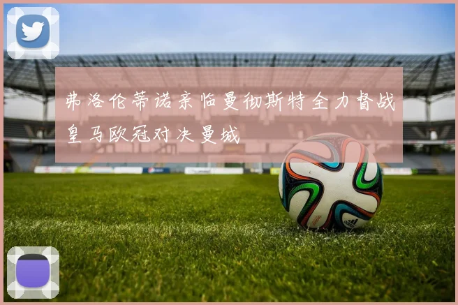 弗洛伦蒂诺亲临曼彻斯特全力督战皇马欧冠对决曼城