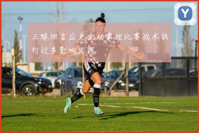 三球坦言应更主动掌控比赛战术执行过多影响发挥