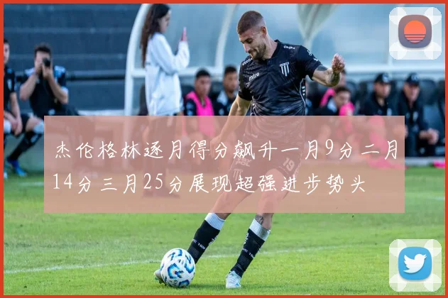 杰伦格林逐月得分飙升一月9分二月14分三月25分展现超强进步势头