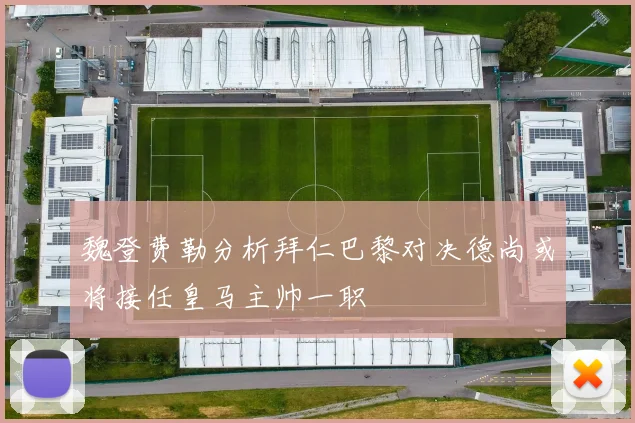 魏登费勒分析拜仁巴黎对决德尚或将接任皇马主帅一职