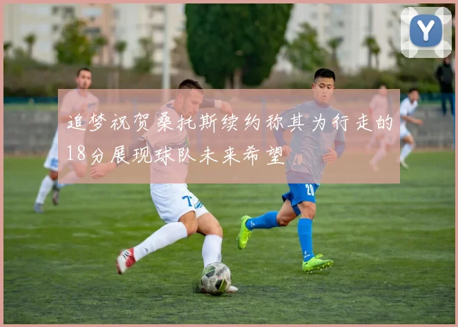 追梦祝贺桑托斯续约称其为行走的18分展现球队未来希望