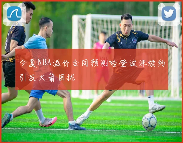 今夏NBA溢价合同预测哈登波津续约引发火箭困扰