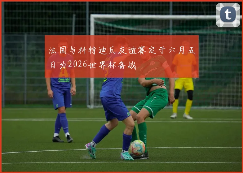 法国与科特迪瓦友谊赛定于六月五日为2026世界杯备战