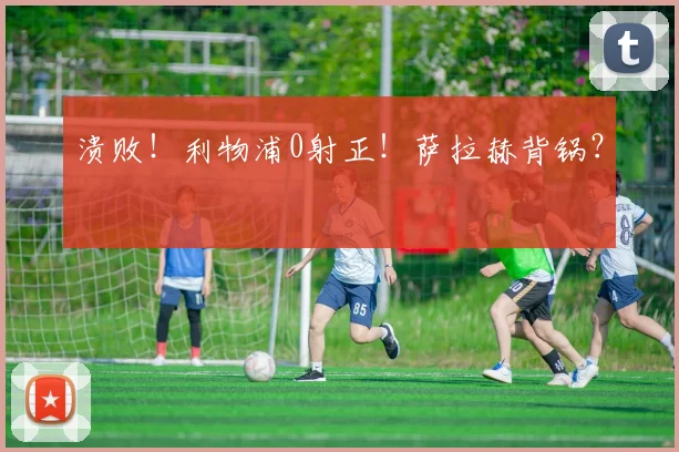 溃败！利物浦0射正！萨拉赫背锅？