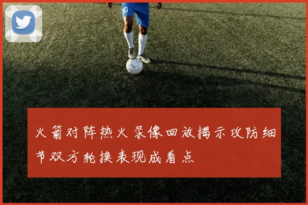 火箭对阵热火录像回放揭示攻防细节双方轮换表现成看点