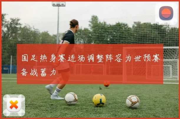 国足热身赛连场调整阵容为世预赛备战蓄力