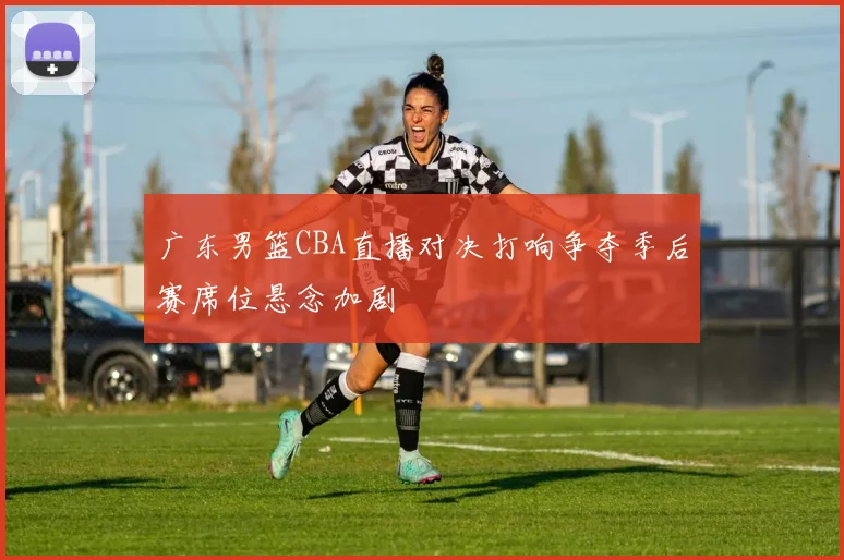 广东男篮CBA直播对决打响争夺季后赛席位悬念加剧