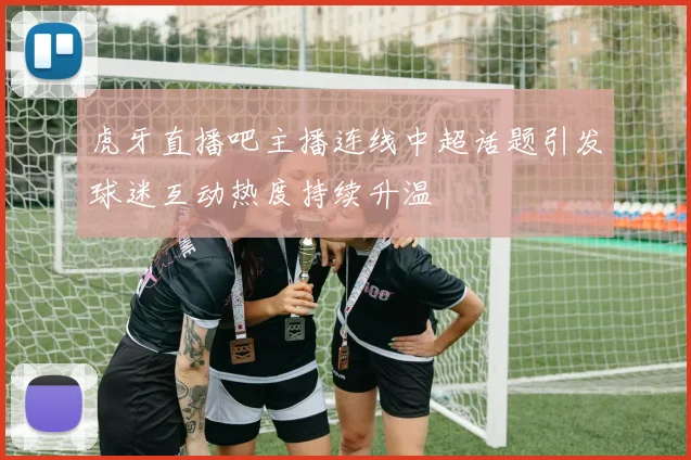 虎牙直播吧主播连线中超话题引发球迷互动热度持续升温