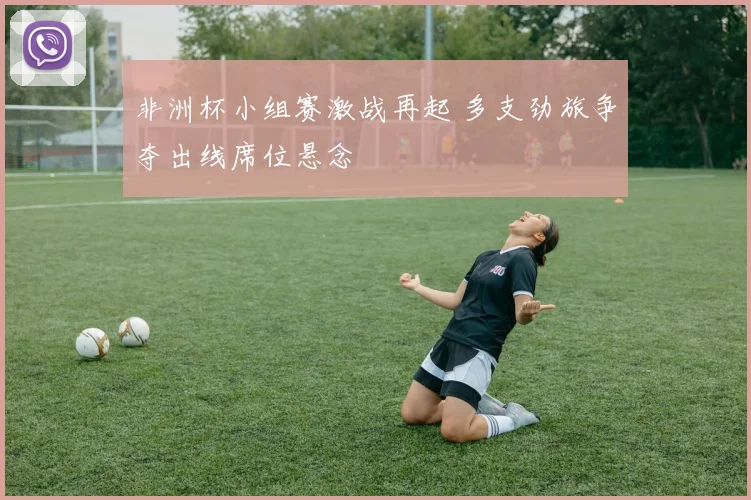 非洲杯小组赛激战再起 多支劲旅争夺出线席位悬念