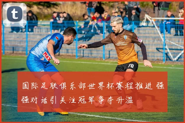 国际足联俱乐部世界杯赛程推进 强强对话引关注冠军争夺升温