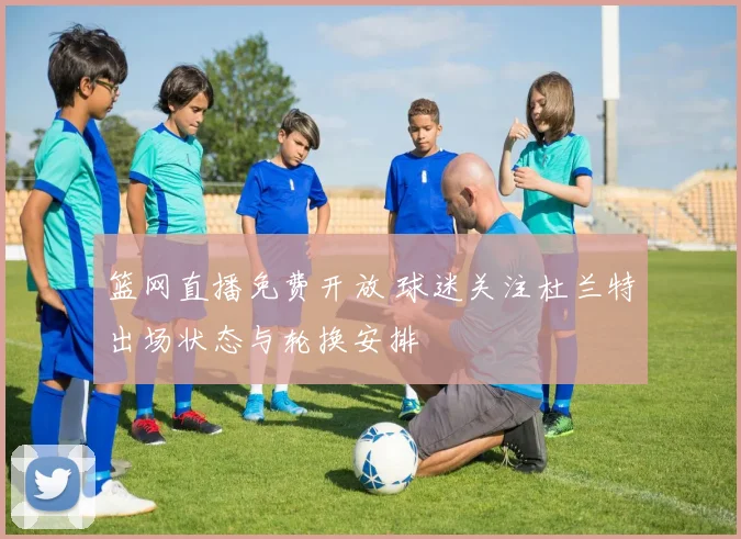 篮网直播免费开放 球迷关注杜兰特出场状态与轮换安排